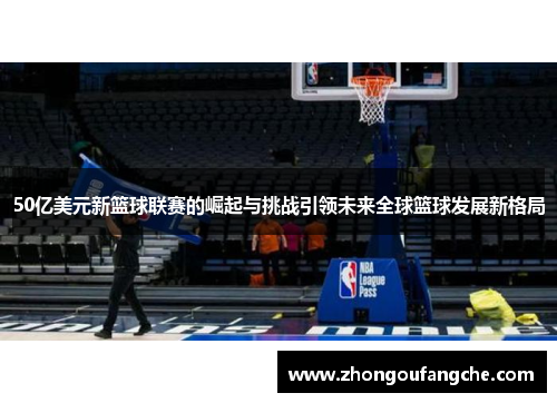 50亿美元新篮球联赛的崛起与挑战引领未来全球篮球发展新格局